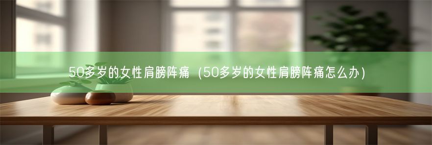 50多岁的女性肩膀阵痛（50多岁的女性肩膀阵痛怎么办）(图1)